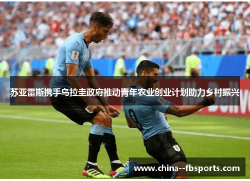苏亚雷斯携手乌拉圭政府推动青年农业创业计划助力乡村振兴 苏亚雷斯携手乌拉圭政府推动青年农业创业计划助力乡村振兴