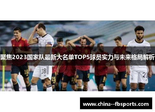 聚焦2023国家队最新大名单TOP5球员实力与未来格局解析 聚焦2023国家队最新大名单TOP5球员实力与未来格局解析